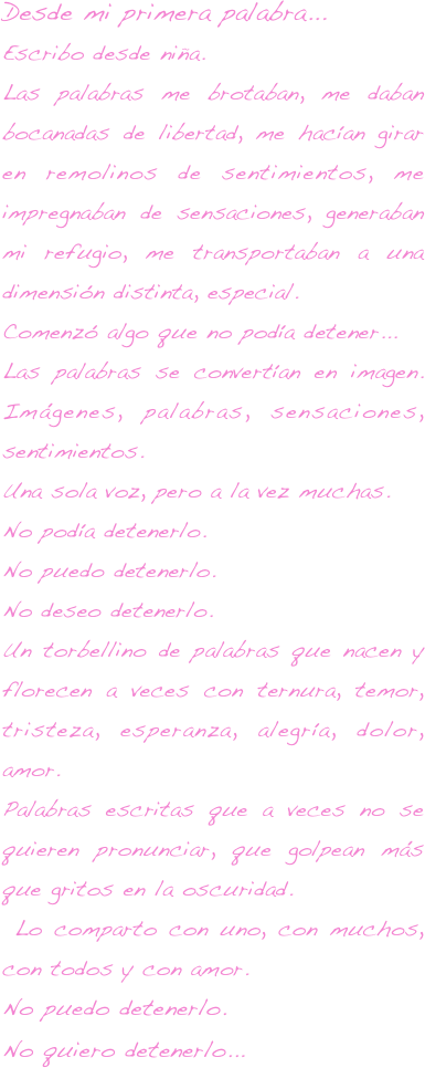 Desde mi primera palabra...Escribo desde niña. 
Las palabras me brotaban, me daban bocanadas de libertad, me hacían girar en remolinos de sentimientos, me impregnaban de sensaciones, generaban mi refugio, me transportaban a una dimensión distinta, especial. 
Comenzó algo que no podía detener...
Las palabras se convertían en imagen. Imágenes, palabras, sensaciones, sentimientos. 
Una sola voz, pero a la vez muchas.
No podía detenerlo. 
No puedo detenerlo. 
No deseo detenerlo.
Un torbellino de palabras que nacen y florecen a veces con ternura, temor, tristeza, esperanza, alegría, dolor, amor.
Palabras escritas que a veces no se quieren pronunciar, que golpean más que gritos en la oscuridad.
 Lo comparto con uno, con muchos, con todos y con amor.
No puedo detenerlo. 
No quiero detenerlo...